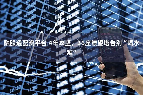 融股通配资平台 4年攻坚，36座瞭望塔告别“喝水难”