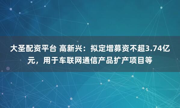 大圣配资平台 高新兴：拟定增募资不超3.74亿元，用于车联网通信产品扩产项目等