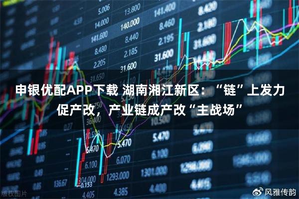 申银优配APP下载 湖南湘江新区：“链”上发力促产改，产业链成产改“主战场”