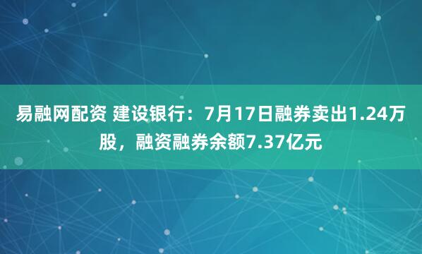 易融网配资 建设银行：7月17日融券卖出1.24万股，融资融券余额7.37亿元