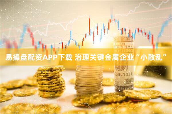 易操盘配资APP下载 治理关键金属企业“小散乱”