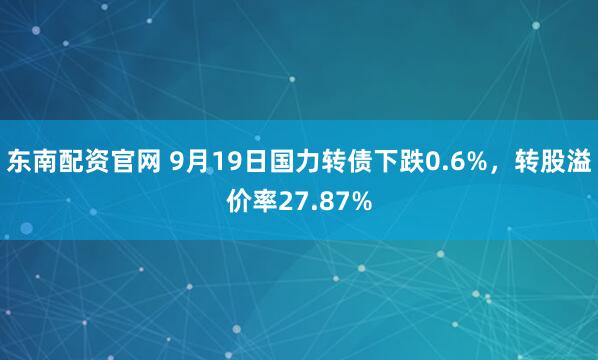 东南配资官网 9月19日国力转债下跌0.6%，转股溢价率27.87%