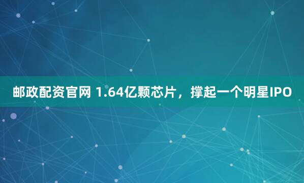 邮政配资官网 1.64亿颗芯片,撑起一个明星IPO