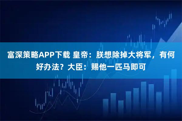 富深策略APP下载 皇帝：朕想除掉大将军，有何好办法？大臣：赐他一匹马即可