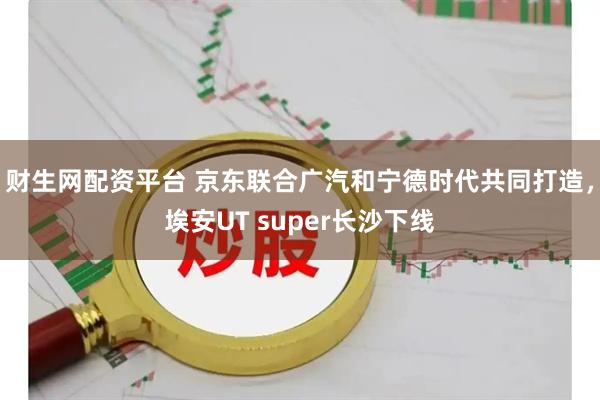 财生网配资平台 京东联合广汽和宁德时代共同打造，埃安UT super长沙下线
