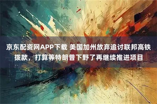 京东配资网APP下载 美国加州放弃追讨联邦高铁拨款，打算等特朗普下野了再继续推进项目