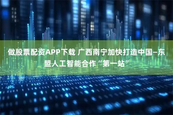 做股票配资APP下载 广西南宁加快打造中国—东盟人工智能合作“第一站”