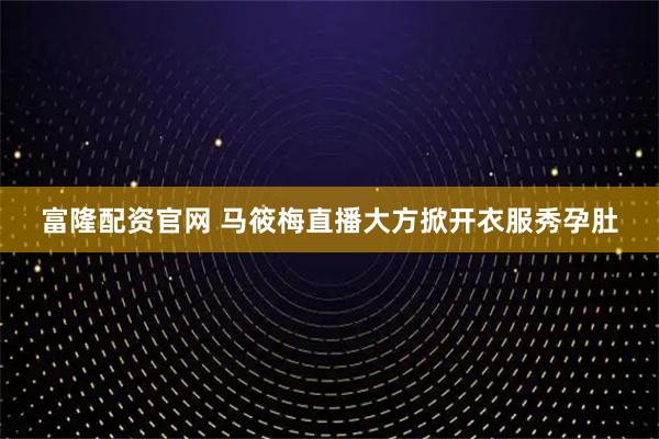 富隆配资官网 马筱梅直播大方掀开衣服秀孕肚
