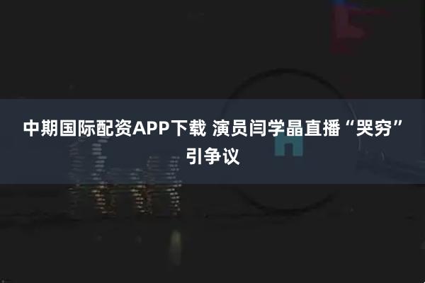 中期国际配资APP下载 演员闫学晶直播“哭穷”引争议