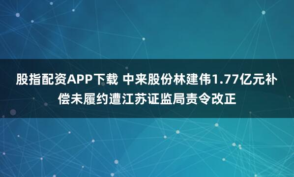 股指配资APP下载 中来股份林建伟1.77亿元补偿未履约遭江苏证监局责令改正