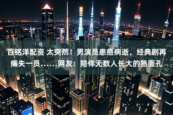 百铭洋配资 太突然！男演员患癌病逝，经典剧再痛失一员……网友：陪伴无数人长大的熟面孔