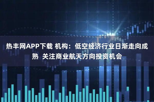 热丰网APP下载 机构：低空经济行业日渐走向成熟  关注商业航天方向投资机会