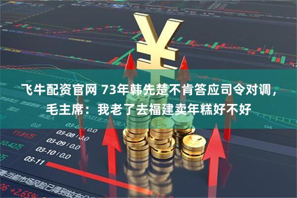 飞牛配资官网 73年韩先楚不肯答应司令对调，毛主席：我老了去福建卖年糕好不好