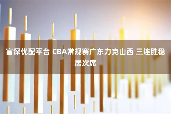 富深优配平台 CBA常规赛广东力克山西 三连胜稳居次席