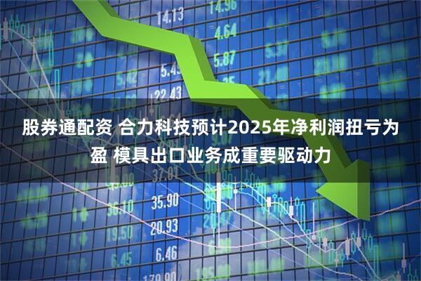 股券通配资 合力科技预计2025年净利润扭亏为盈 模具出口业务成重要驱动力