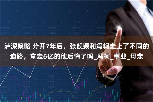 泸深策略 分开7年后，张靓颖和冯轲走上了不同的道路，拿走6亿的他后悔了吗_冯柯_事业_母亲