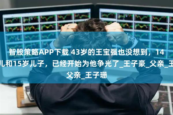 智股策略APP下载 43岁的王宝强也没想到，14岁女儿和15岁儿子，已经开始为他争光了_王子豪_父亲_王子珊