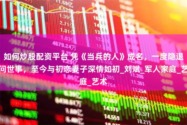 如何炒股配资平台 凭《当兵的人》成名，一度隐退不问世事，至今与初恋妻子深情如初_刘斌_军人家庭_艺术