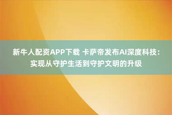 新牛人配资APP下载 卡萨帝发布AI深度科技：实现从守护生活到守护文明的升级