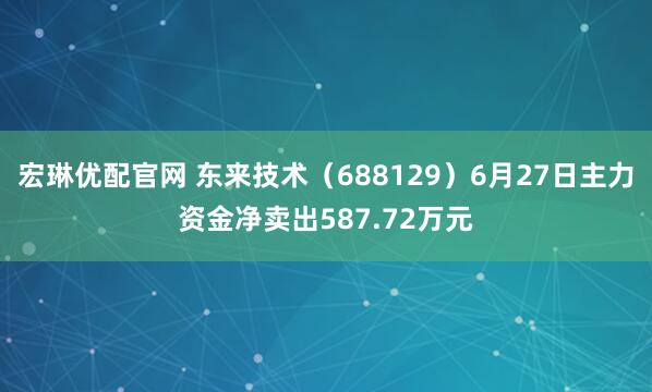 宏琳优配官网 东来技术（688129）6月27日主力资金净卖出587.72万元