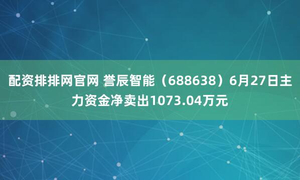 配资排排网官网 誉辰智能（688638）6月27日主力资金净卖出1073.04万元