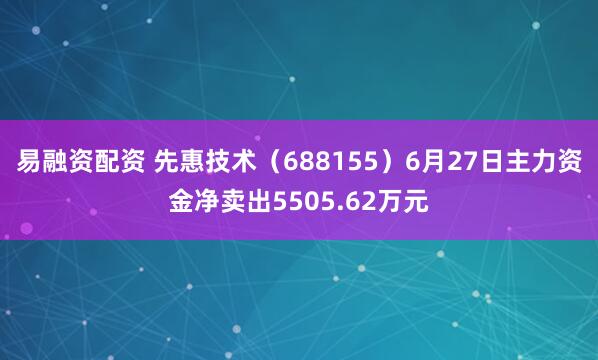 易融资配资 先惠技术（688155）6月27日主力资金净卖出5505.62万元