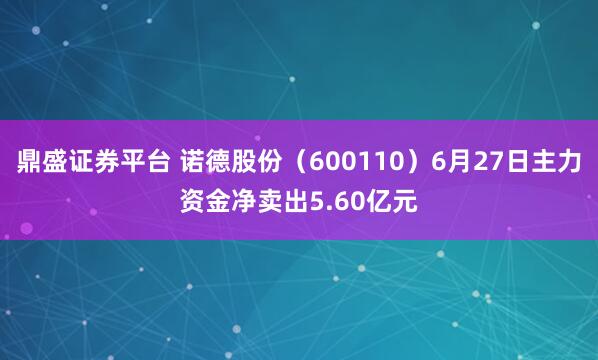鼎盛证券平台 诺德股份（600110）6月27日主力资金净卖出5.60亿元