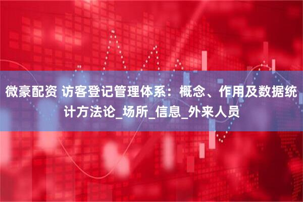 微豪配资 访客登记管理体系：概念、作用及数据统计方法论_场所_信息_外来人员
