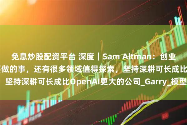 免息炒股配资平台 深度｜Sam Altman：创业者不要做OpenAI核心要做的事，还有很多领域值得探索，坚持深耕可长成比OpenAI更大的公司_Garry_模型_产品