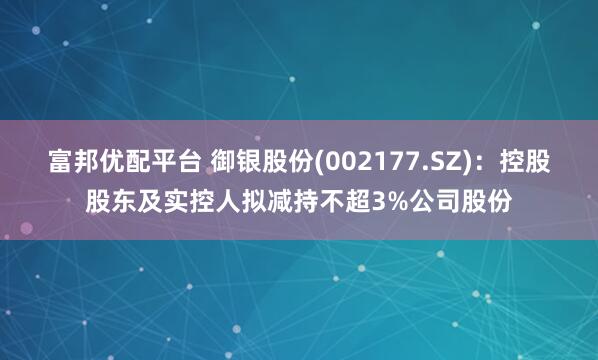 富邦优配平台 御银股份(002177.SZ)：控股股东及实控人拟减持不超3%公司股份