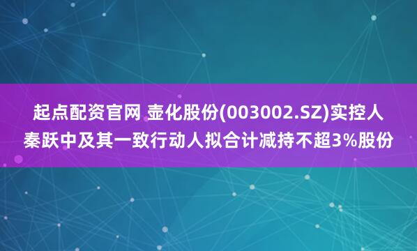 起点配资官网 壶化股份(003002.SZ)实控人秦跃中及其一致行动人拟合计减持不超3%股份