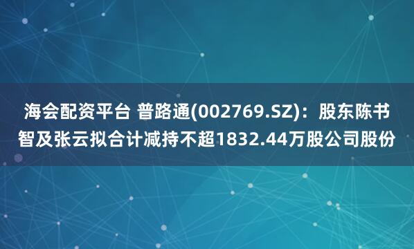 海会配资平台 普路通(002769.SZ)：股东陈书智及张云拟合计减持不超1832.44万股公司股份
