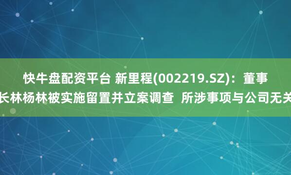 快牛盘配资平台 新里程(002219.SZ)：董事长林杨林被实施留置并立案调查  所涉事项与公司无关