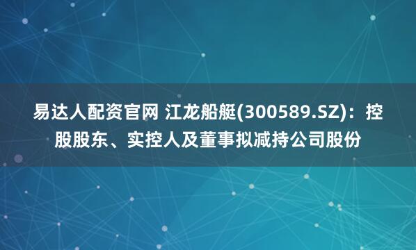 易达人配资官网 江龙船艇(300589.SZ)：控股股东、实控人及董事拟减持公司股份
