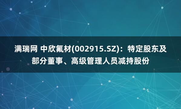 满瑞网 中欣氟材(002915.SZ):特定股东及部分董事、高级管理人员减持股份