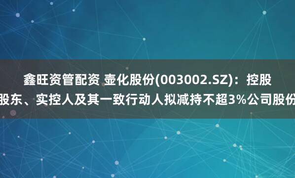 鑫旺资管配资 壶化股份(003002.SZ)：控股股东、实控人及其一致行动人拟减持不超3%公司股份