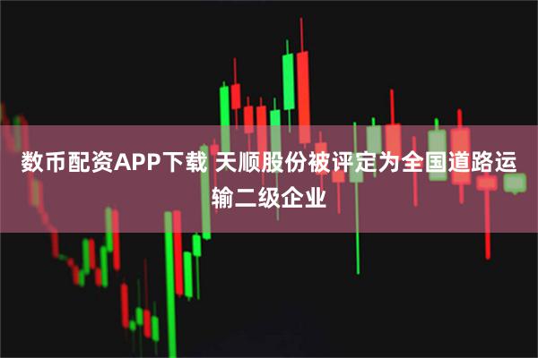 数币配资APP下载 天顺股份被评定为全国道路运输二级企业