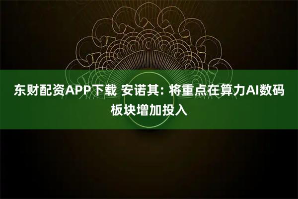 东财配资APP下载 安诺其: 将重点在算力AI数码板块增加投入