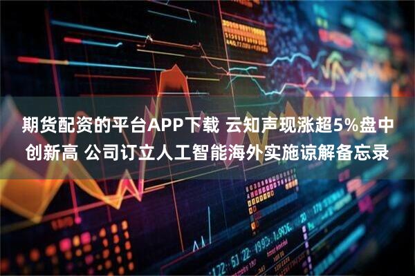 期货配资的平台APP下载 云知声现涨超5%盘中创新高 公司订立人工智能海外实施谅解备忘录