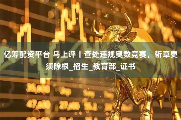 亿筹配资平台 马上评丨查处违规奥数竞赛，斩草更须除根_招生_教育部_证书