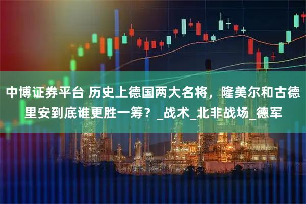 中博证券平台 历史上德国两大名将，隆美尔和古德里安到底谁更胜一筹？_战术_北非战场_德军