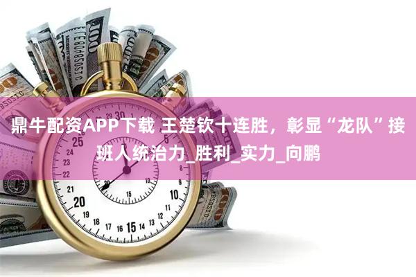 鼎牛配资APP下载 王楚钦十连胜，彰显“龙队”接班人统治力_胜利_实力_向鹏