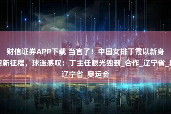 财信证券APP下载 当官了!中国女排丁霞以新身份开启新征程,球迷感叹:丁主任眼光独到_合作_辽宁省_奥运会