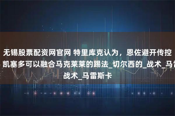 无锡股票配资网官网 特里库克认为,恩佐避开传控体系,凯塞多可以融合马克莱莱的踢法_切尔西的_战术_马雷斯卡