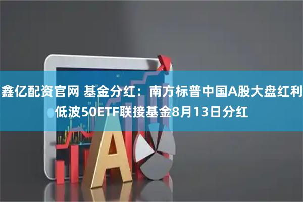 鑫亿配资官网 基金分红：南方标普中国A股大盘红利低波50ETF联接基金8月13日分红