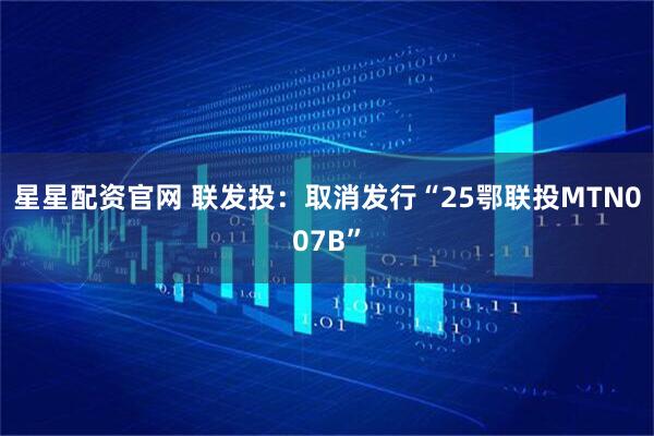 星星配资官网 联发投：取消发行“25鄂联投MTN007B”