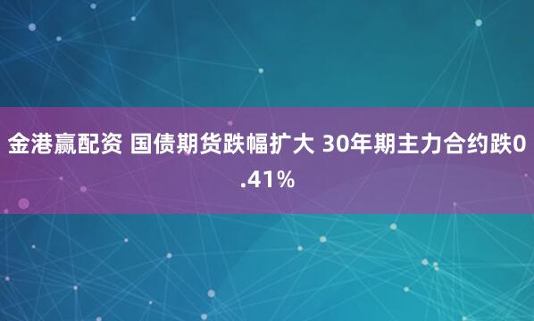 金港赢配资 国债期货跌幅扩大 30年期主力合约跌0.41%