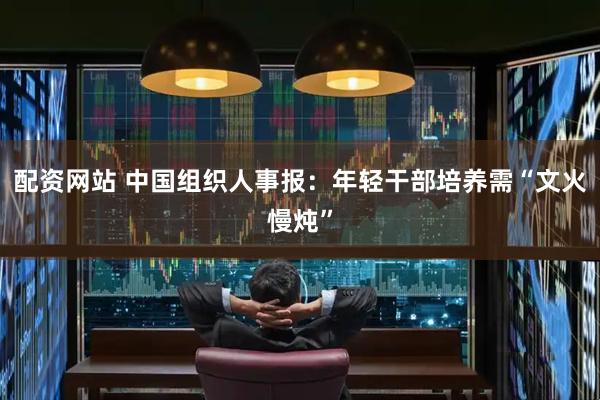 配资网站 中国组织人事报:年轻干部培养需“文火慢炖”