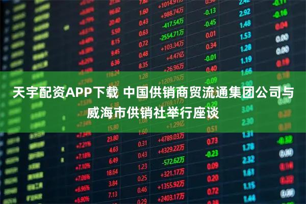 天宇配资APP下载 中国供销商贸流通集团公司与威海市供销社举行座谈