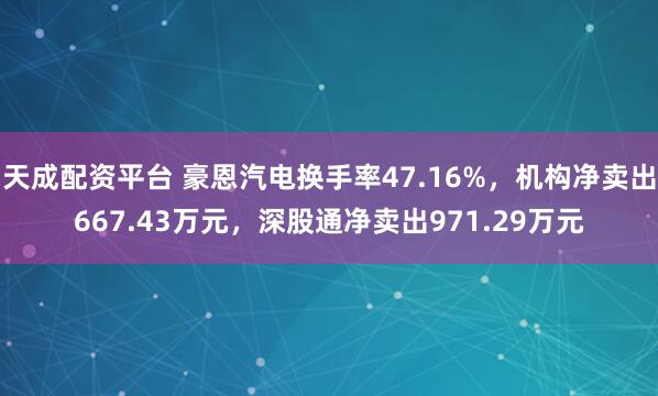 天成配资平台 豪恩汽电换手率47.16%,机构净卖出667.43万元,深股通净卖出971.29万元